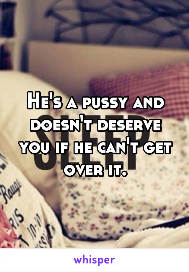 He's a pussy and doesn't deserve you if he can't get over it.