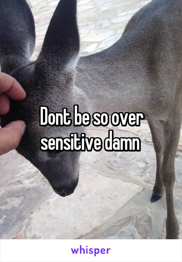 Dont be so over sensitive damn 