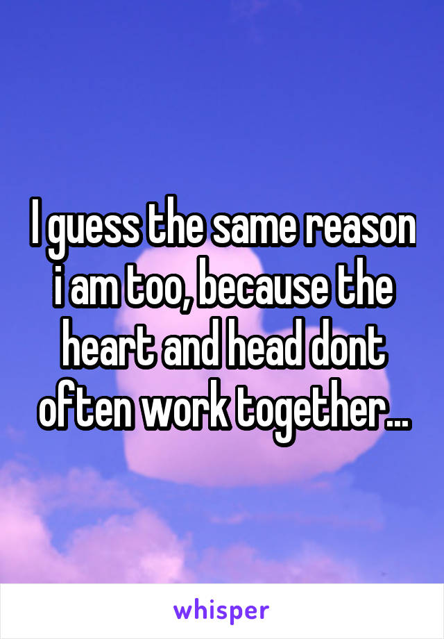 I guess the same reason i am too, because the heart and head dont often work together...