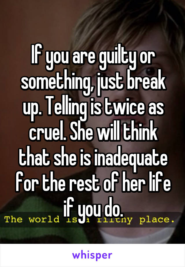 If you are guilty or something, just break up. Telling is twice as cruel. She will think that she is inadequate for the rest of her life if you do.