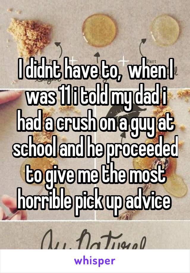 I didnt have to,  when I was 11 i told my dad i had a crush on a guy at school and he proceeded to give me the most horrible pick up advice 