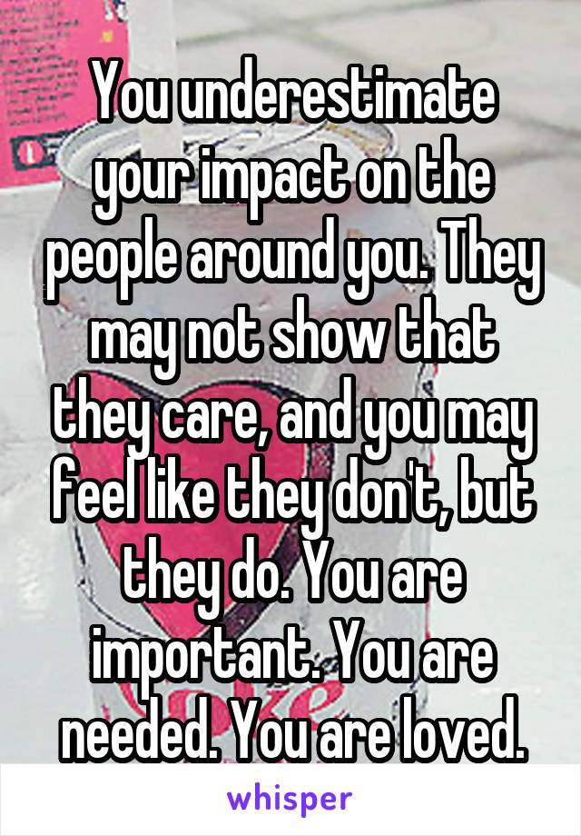 You underestimate your impact on the people around you. They may not show that they care, and you may feel like they don't, but they do. You are important. You are needed. You are loved.