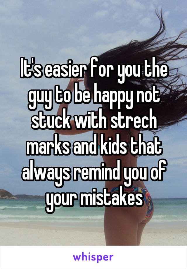 It's easier for you the guy to be happy not stuck with strech marks and kids that always remind you of your mistakes