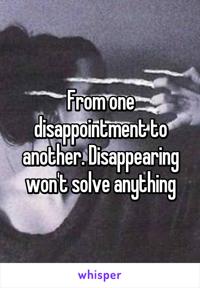 From one disappointment to another. Disappearing won't solve anything