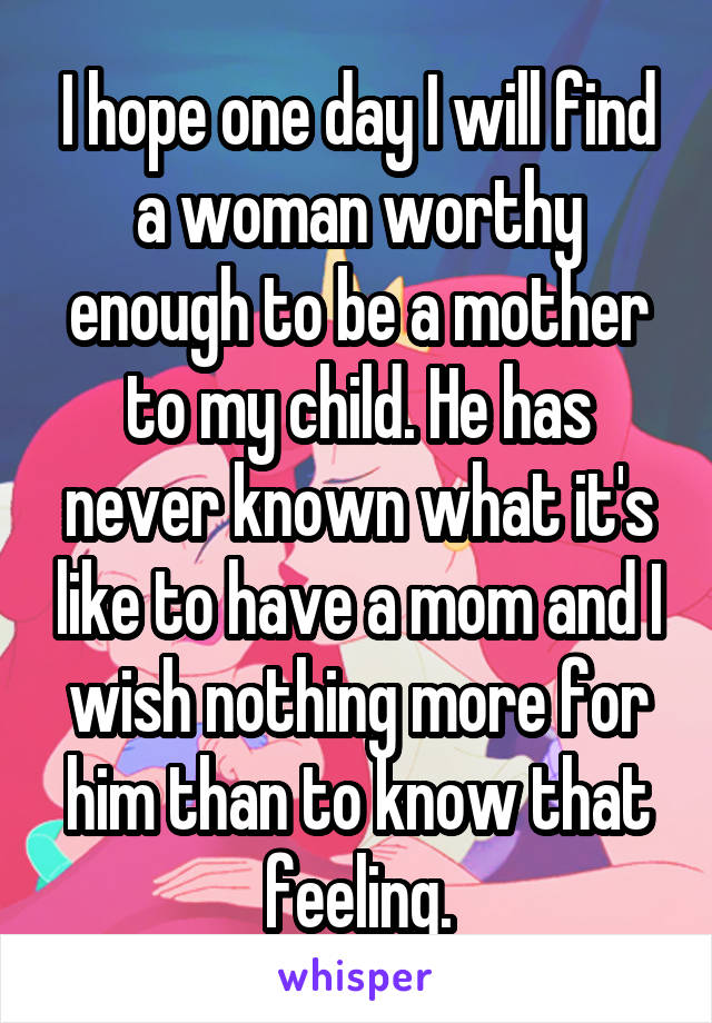 I hope one day I will find a woman worthy enough to be a mother to my child. He has never known what it's like to have a mom and I wish nothing more for him than to know that feeling.