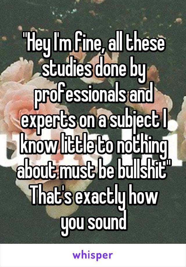 "Hey I'm fine, all these studies done by professionals and experts on a subject I know little to nothing about must be bullshit"
That's exactly how you sound
