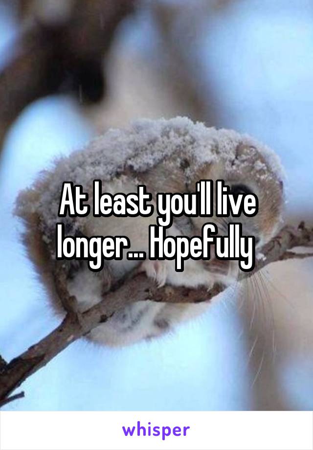 At least you'll live longer... Hopefully 