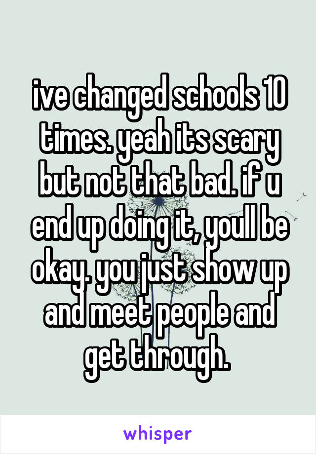 ive changed schools 10 times. yeah its scary but not that bad. if u end up doing it, youll be okay. you just show up and meet people and get through. 