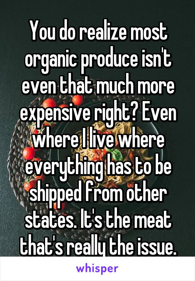 You do realize most organic produce isn't even that much more expensive right? Even where I live where everything has to be shipped from other states. It's the meat that's really the issue.
