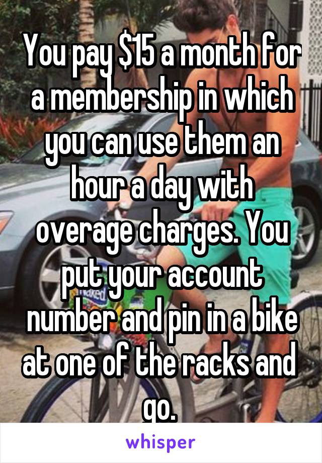 You pay $15 a month for a membership in which you can use them an hour a day with overage charges. You put your account number and pin in a bike at one of the racks and  go. 