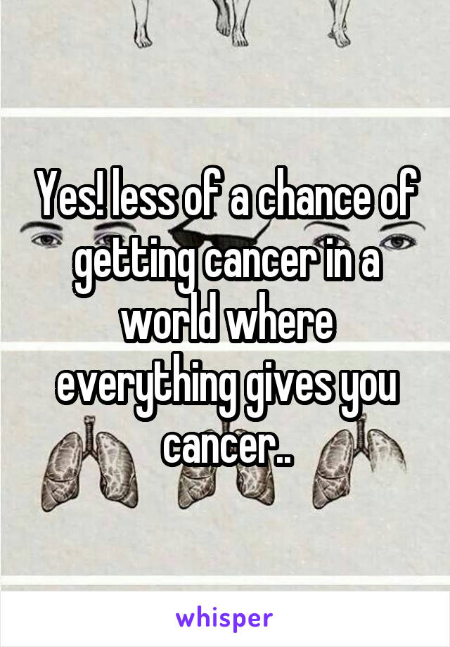 Yes! less of a chance of getting cancer in a world where everything gives you cancer..