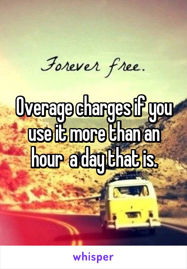 Overage charges if you use it more than an hour  a day that is.