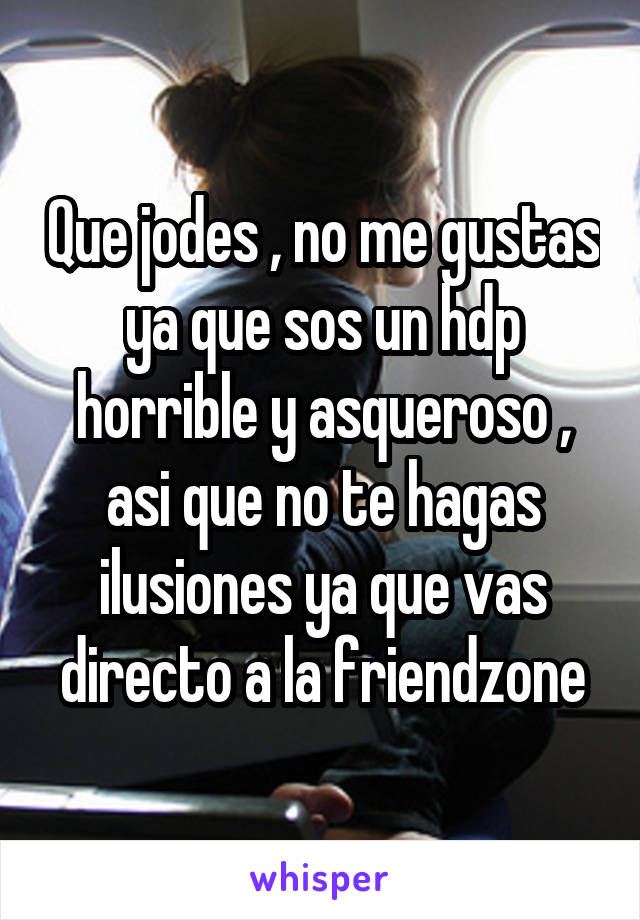 Que jodes , no me gustas ya que sos un hdp horrible y asqueroso , asi que no te hagas ilusiones ya que vas directo a la friendzone