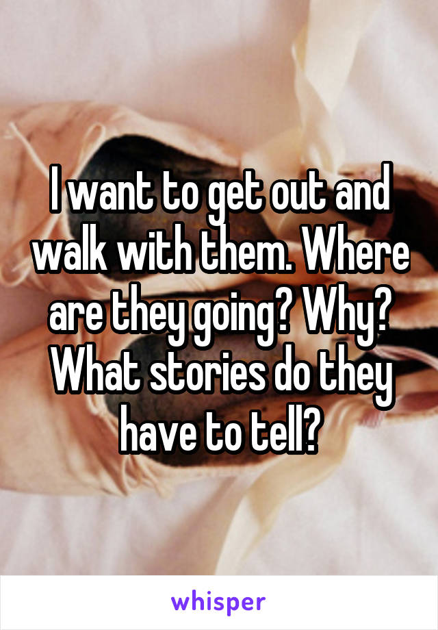 I want to get out and walk with them. Where are they going? Why? What stories do they have to tell?