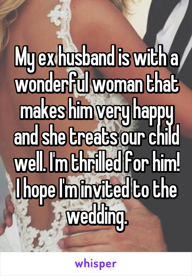 My ex husband is with a wonderful woman that makes him very happy and she treats our child well. I'm thrilled for him! I hope I'm invited to the wedding.