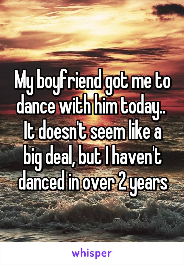 My boyfriend got me to dance with him today.. 
It doesn't seem like a big deal, but I haven't danced in over 2 years