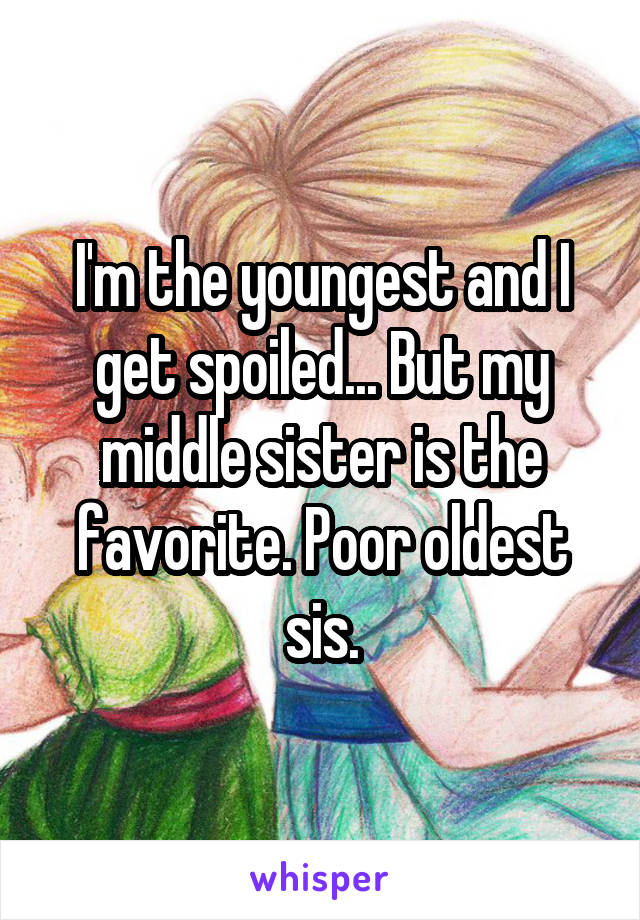 I'm the youngest and I get spoiled... But my middle sister is the favorite. Poor oldest sis.