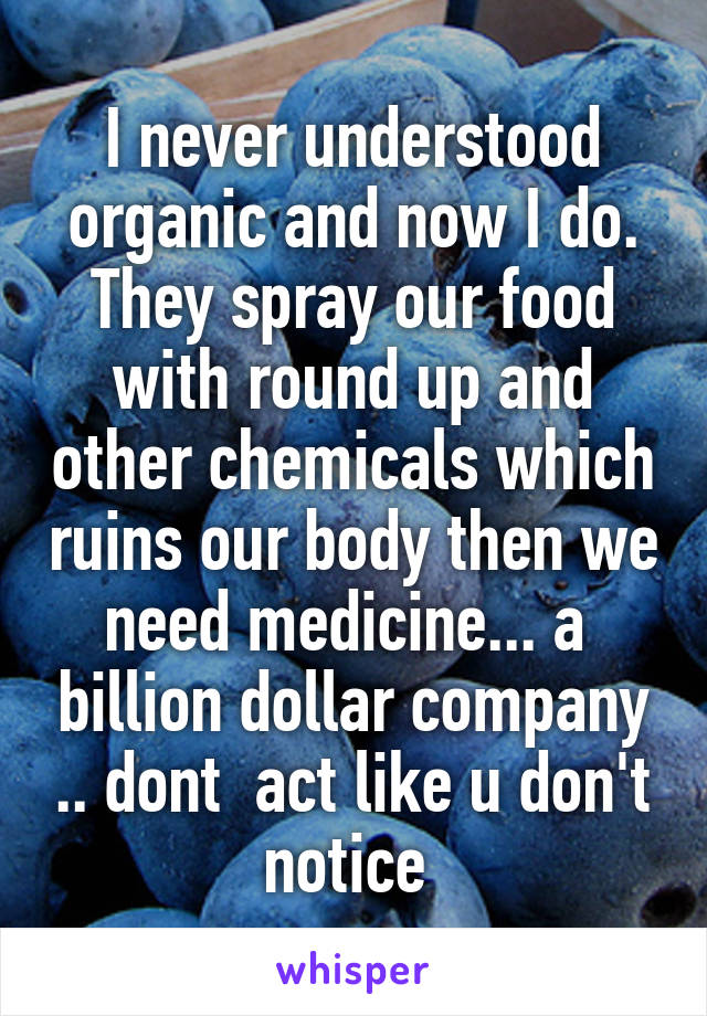 I never understood organic and now I do. They spray our food with round up and other chemicals which ruins our body then we need medicine... a  billion dollar company .. dont  act like u don't notice 