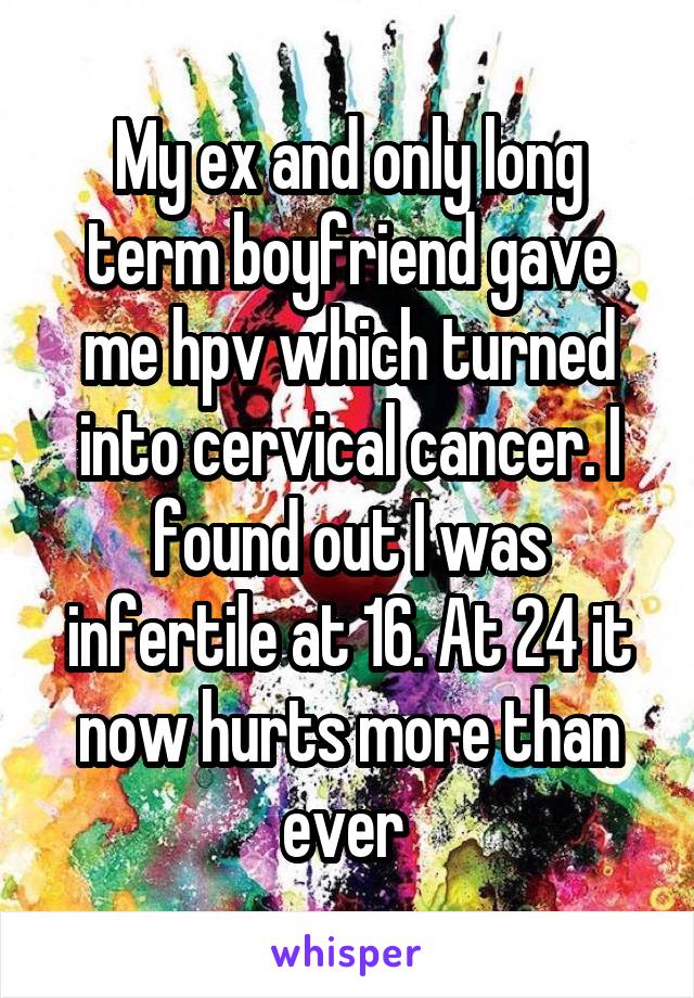 My ex and only long term boyfriend gave me hpv which turned into cervical cancer. I found out I was infertile at 16. At 24 it now hurts more than ever 