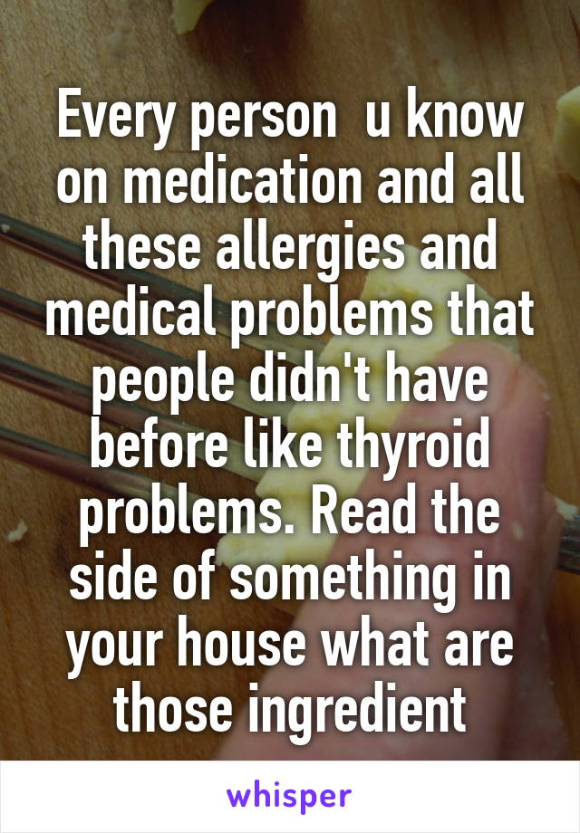 Every person  u know on medication and all these allergies and medical problems that people didn't have before like thyroid problems. Read the side of something in your house what are those ingredient