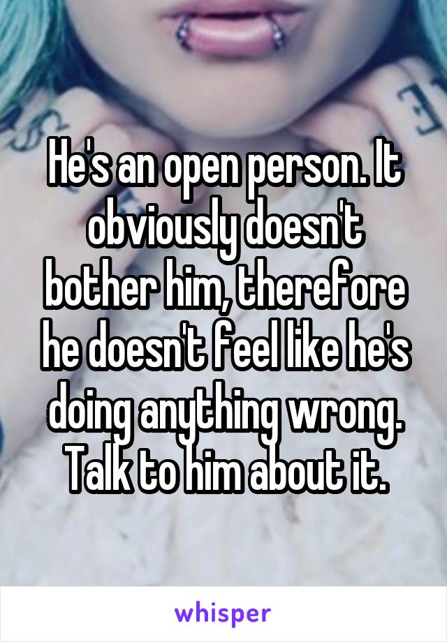 He's an open person. It obviously doesn't bother him, therefore he doesn't feel like he's doing anything wrong. Talk to him about it.