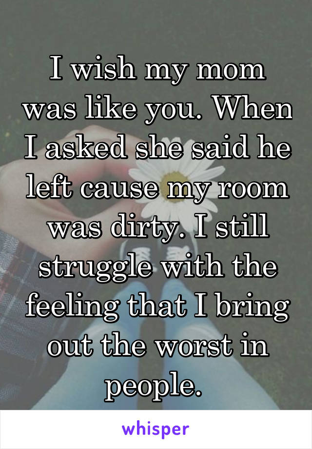 I wish my mom was like you. When I asked she said he left cause my room was dirty. I still struggle with the feeling that I bring out the worst in people. 