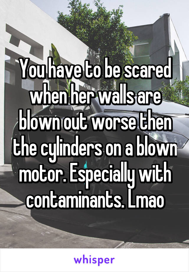 You have to be scared when her walls are blown out worse then the cylinders on a blown motor. Especially with contaminants. Lmao