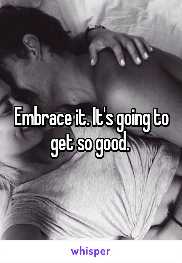 Embrace it. It's going to get so good. 