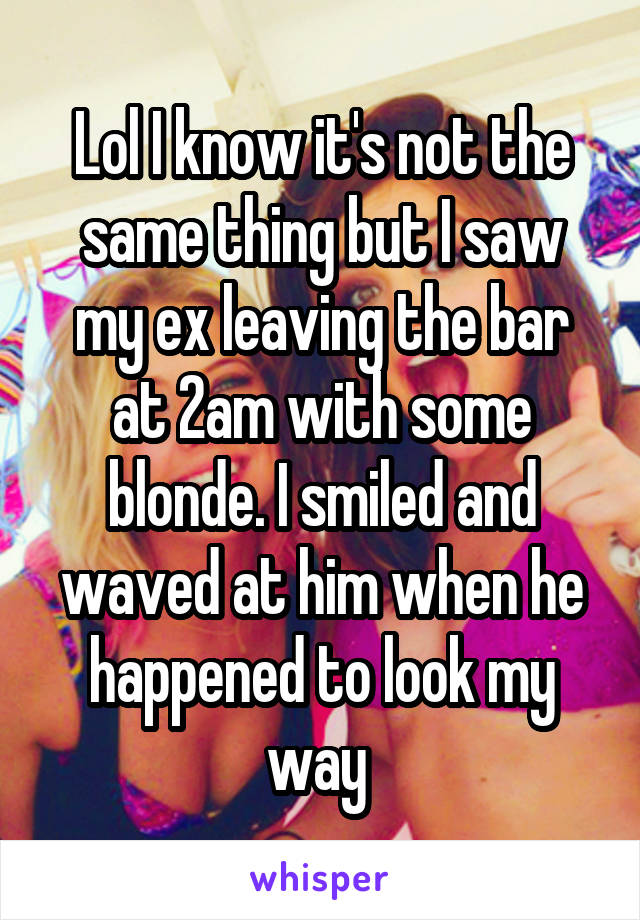 Lol I know it's not the same thing but I saw my ex leaving the bar at 2am with some blonde. I smiled and waved at him when he happened to look my way 