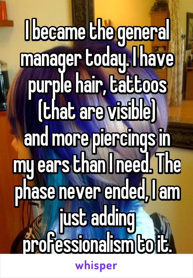 I became the general manager today. I have purple hair, tattoos (that are visible)
and more piercings in my ears than I need. The phase never ended, I am just adding professionalism to it.