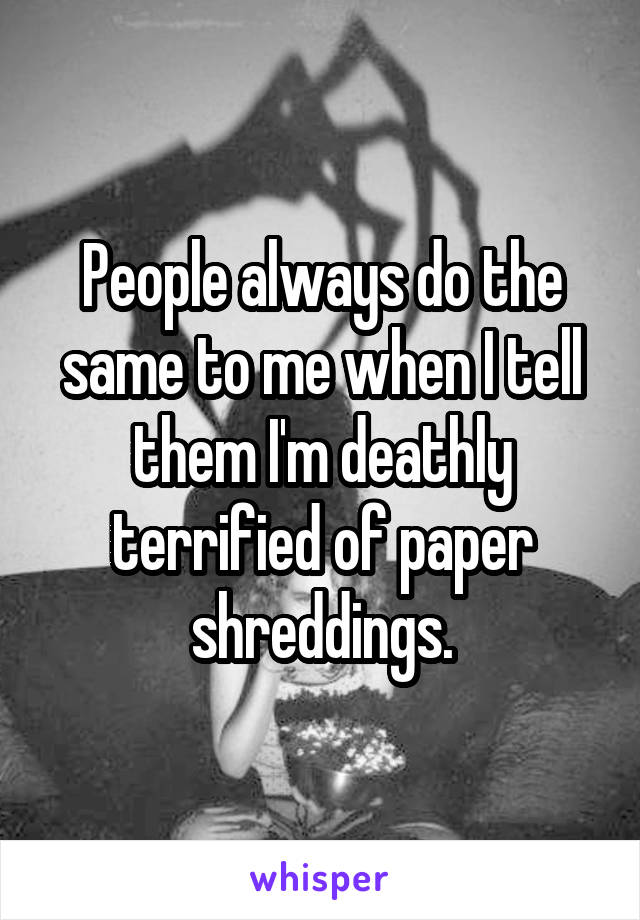 People always do the same to me when I tell them I'm deathly terrified of paper shreddings.