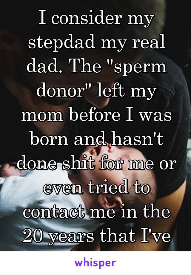 I consider my stepdad my real dad. The "sperm donor" left my mom before I was born and hasn't done shit for me or even tried to contact me in the 20 years that I've been alive.