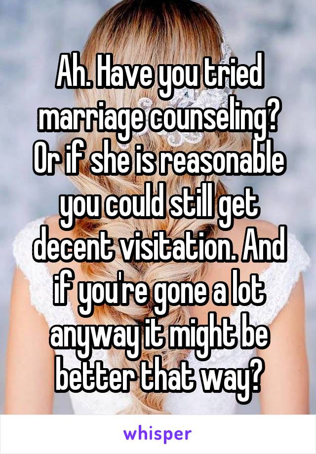 Ah. Have you tried marriage counseling?
Or if she is reasonable you could still get decent visitation. And if you're gone a lot anyway it might be better that way?