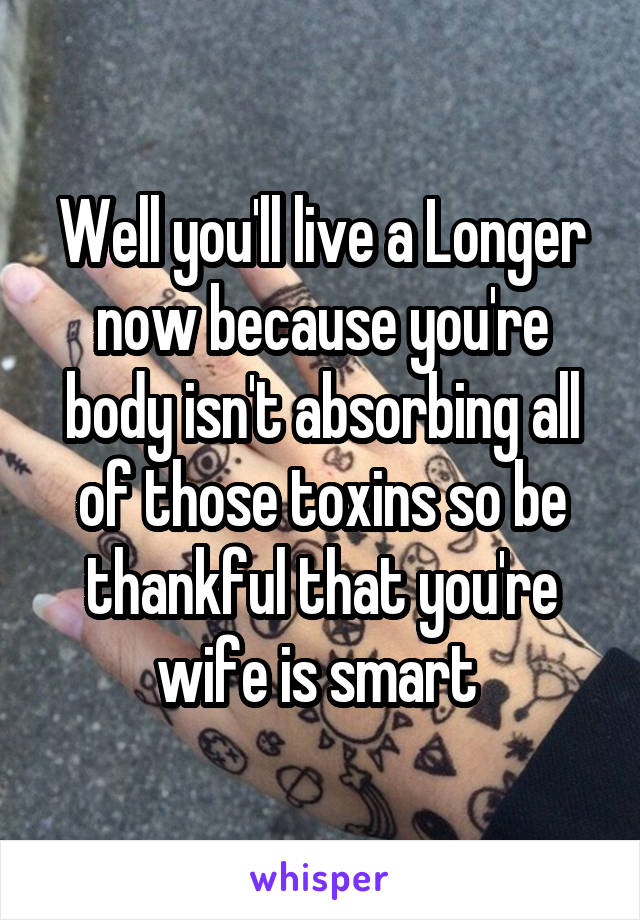 Well you'll live a Longer now because you're body isn't absorbing all of those toxins so be thankful that you're wife is smart 