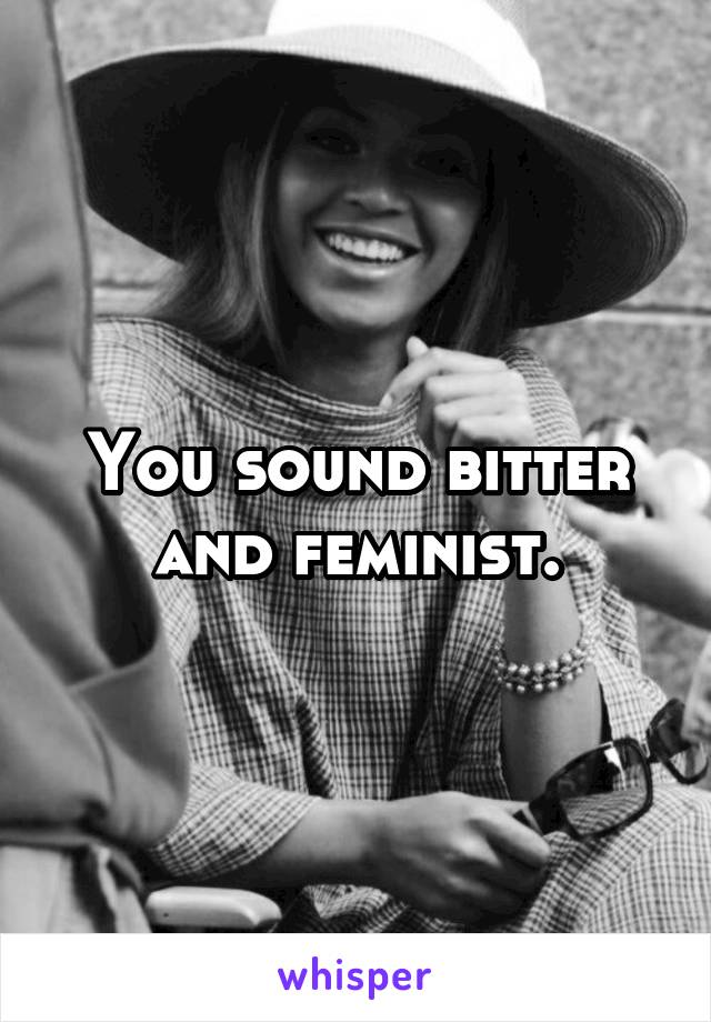 You sound bitter and feminist.