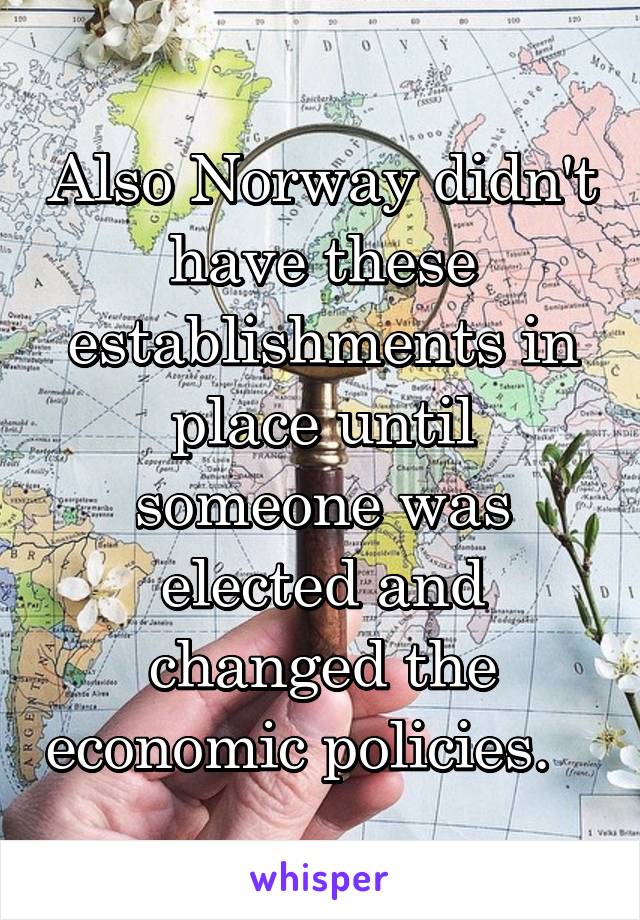 Also Norway didn't have these establishments in place until someone was elected and changed the economic policies.   