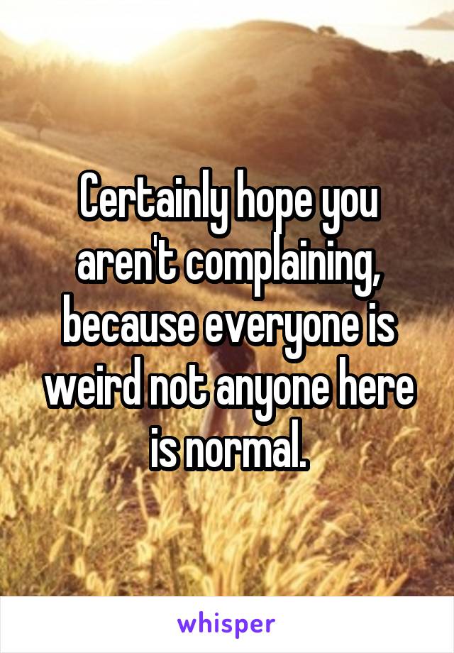 Certainly hope you aren't complaining, because everyone is weird not anyone here is normal.