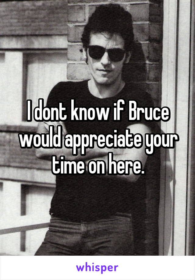 I dont know if Bruce would appreciate your time on here.