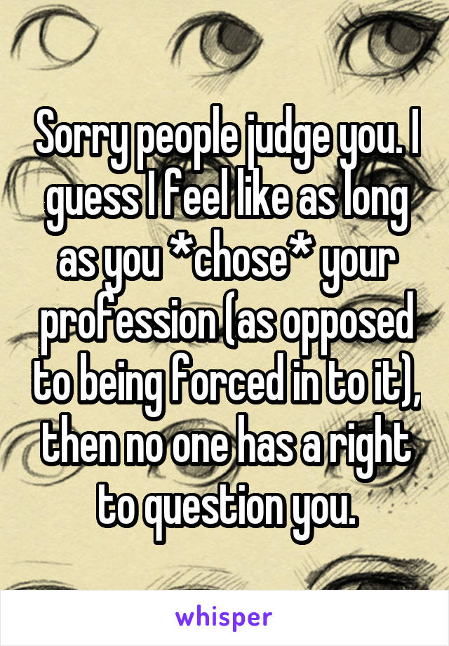 Sorry people judge you. I guess I feel like as long as you *chose* your profession (as opposed to being forced in to it), then no one has a right to question you.