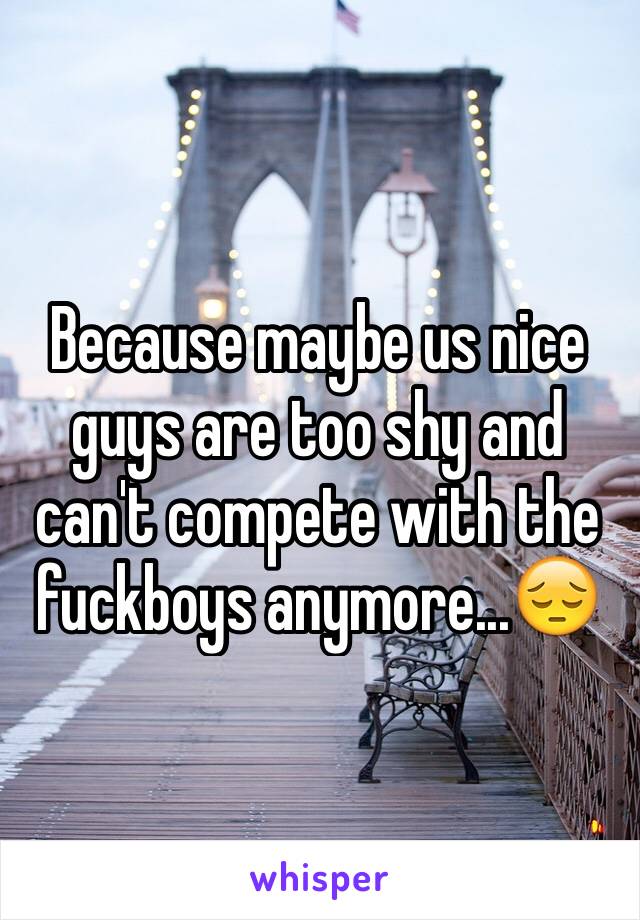 Because maybe us nice guys are too shy and can't compete with the fuckboys anymore...😔