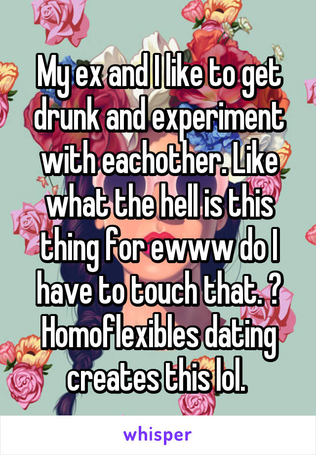 My ex and I like to get drunk and experiment with eachother. Like what the hell is this thing for ewww do I have to touch that. 😂 Homoflexibles dating creates this lol. 