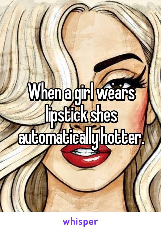 When a girl wears lipstick shes automatically hotter.