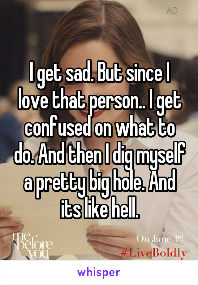 I get sad. But since I love that person.. I get confused on what to do. And then I dig myself a pretty big hole. And its like hell.