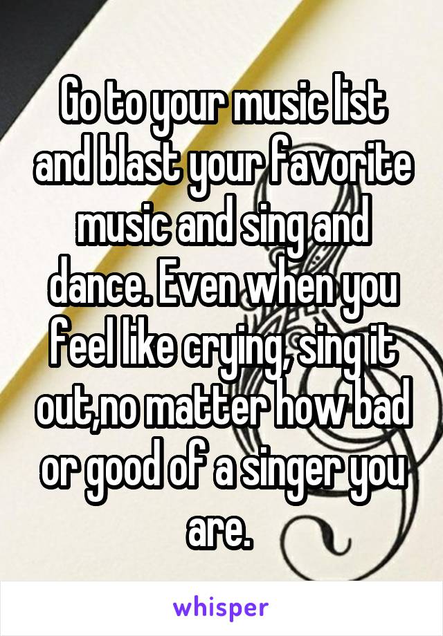 Go to your music list and blast your favorite music and sing and dance. Even when you feel like crying, sing it out,no matter how bad or good of a singer you are. 