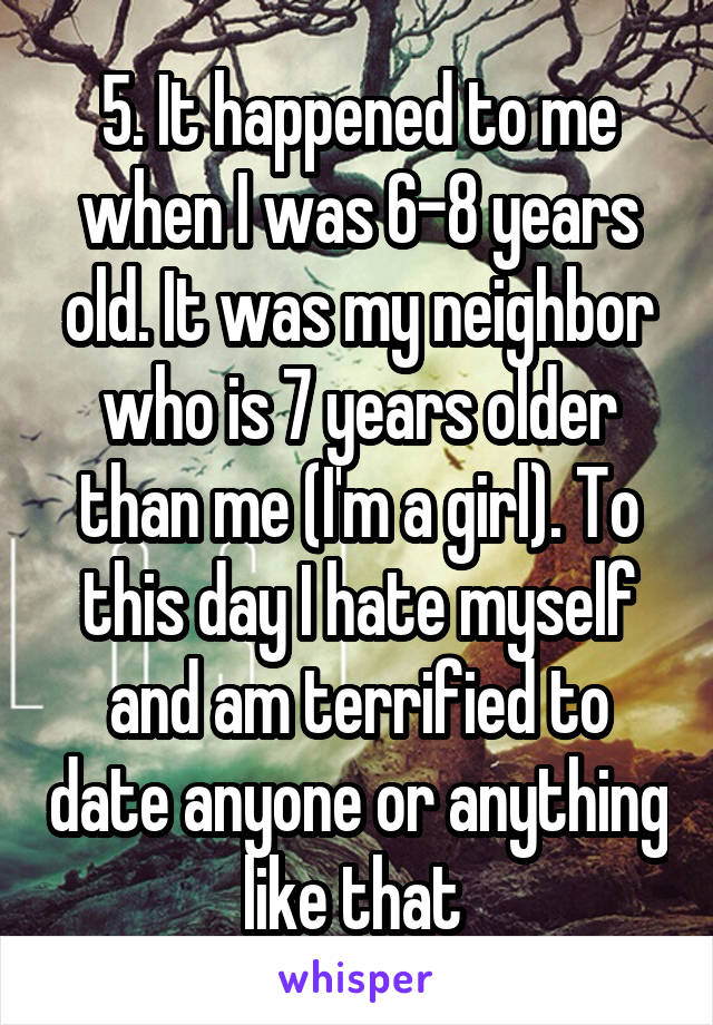 5. It happened to me when I was 6-8 years old. It was my neighbor who is 7 years older than me (I'm a girl). To this day I hate myself and am terrified to date anyone or anything like that 