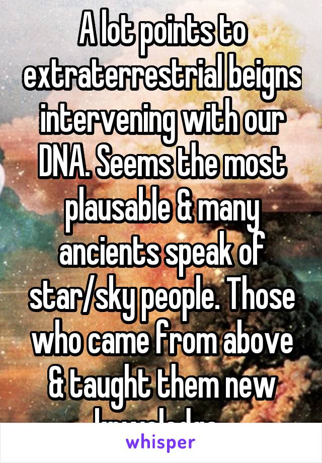 A lot points to extraterrestrial beigns intervening with our DNA. Seems the most plausable & many ancients speak of star/sky people. Those who came from above & taught them new knwoledge. 