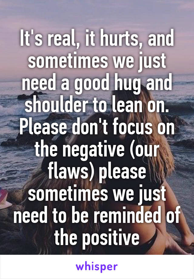 It's real, it hurts, and sometimes we just need a good hug and shoulder to lean on. Please don't focus on the negative (our flaws) please sometimes we just need to be reminded of the positive