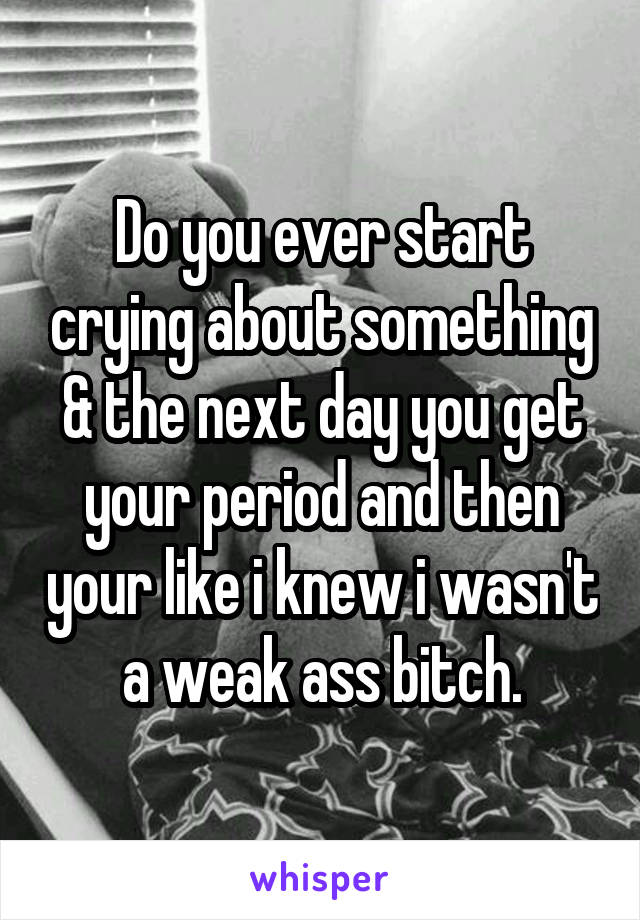 Do you ever start crying about something & the next day you get your period and then your like i knew i wasn't a weak ass bitch.