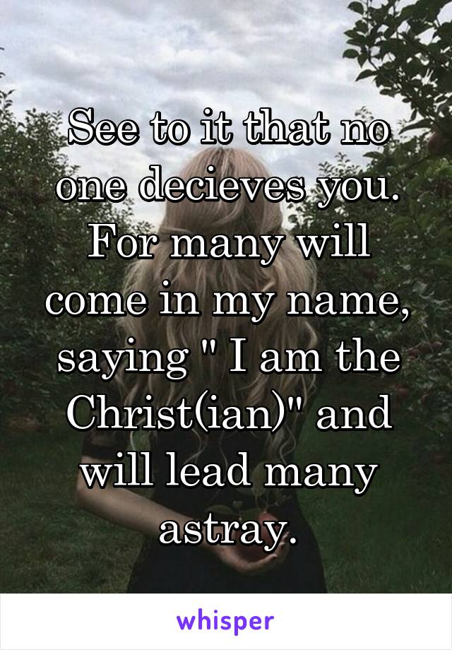 See to it that no one decieves you. For many will come in my name, saying " I am the Christ(ian)" and will lead many astray.