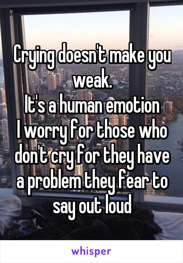 Crying doesn't make you weak.
It's a human emotion
I worry for those who don't cry for they have a problem they fear to say out loud